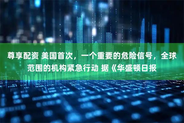 尊享配资 美国首次，一个重要的危险信号，全球范围的机构紧急行动 据《华盛顿日报