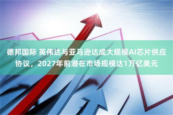 德邦国际 英伟达与亚马逊达成大规模AI芯片供应协议，2027年前潜在市场规模达1万亿美元