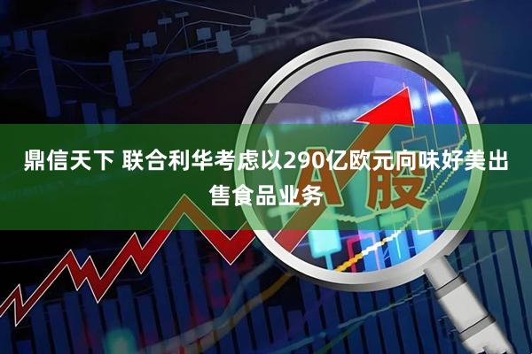 鼎信天下 联合利华考虑以290亿欧元向味好美出售食品业务