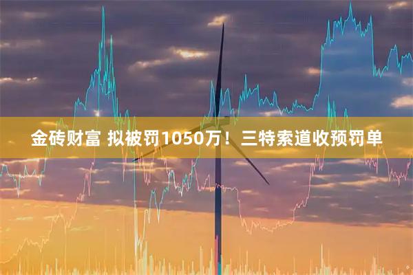 金砖财富 拟被罚1050万！三特索道收预罚单