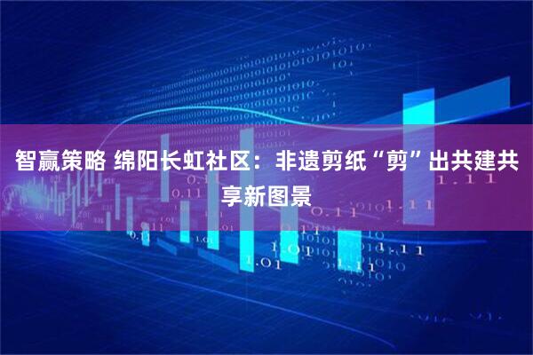 智赢策略 绵阳长虹社区：非遗剪纸“剪”出共建共享新图景