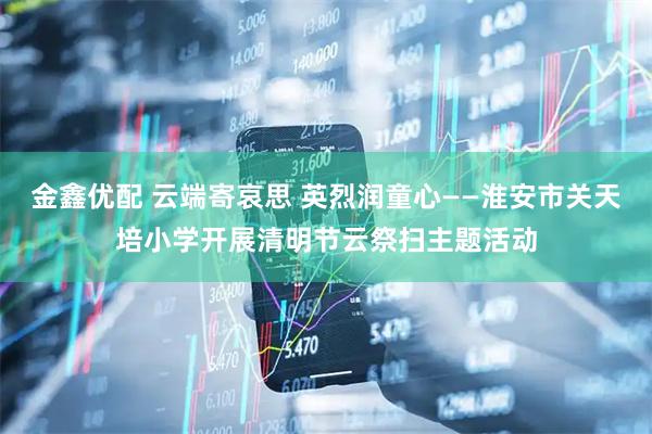 金鑫优配 云端寄哀思 英烈润童心——淮安市关天培小学开展清明节云祭扫主题活动