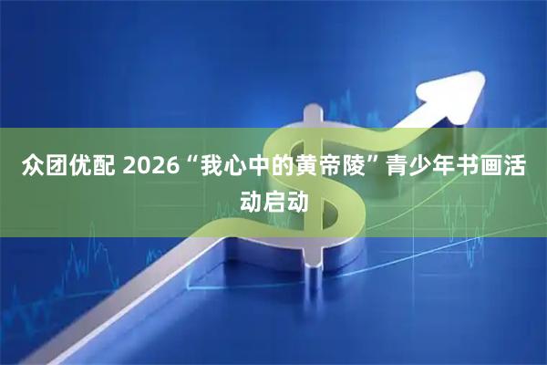 众团优配 2026“我心中的黄帝陵”青少年书画活动启动