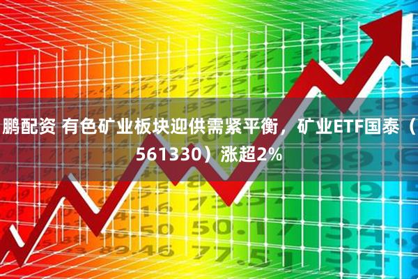 鹏配资 有色矿业板块迎供需紧平衡，矿业ETF国泰（561330）涨超2%