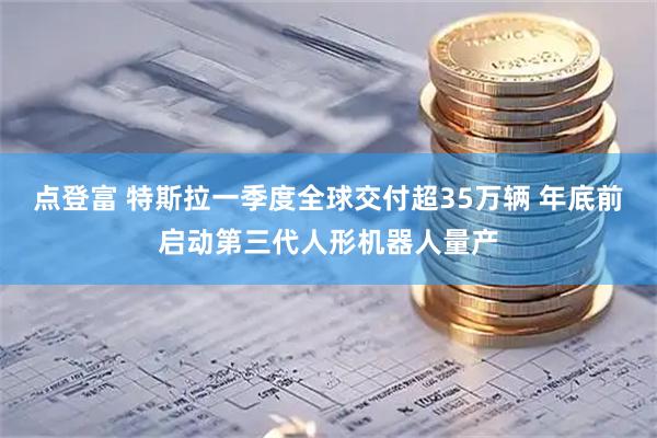 点登富 特斯拉一季度全球交付超35万辆 年底前启动第三代人形机器人量产