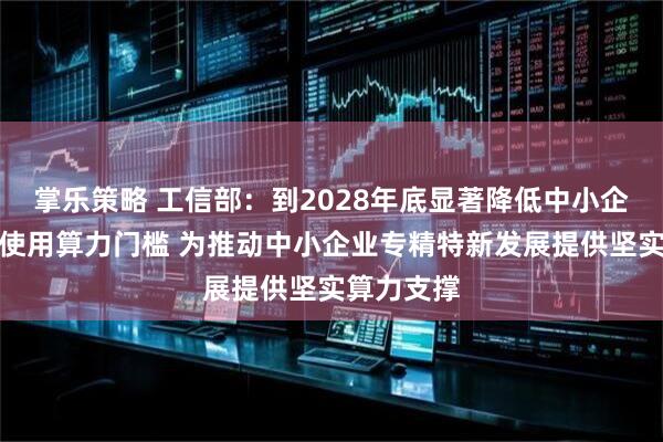 掌乐策略 工信部：到2028年底显著降低中小企业获取、使用算力门槛 为推动中小企业专精特新发展提供坚实算力支撑