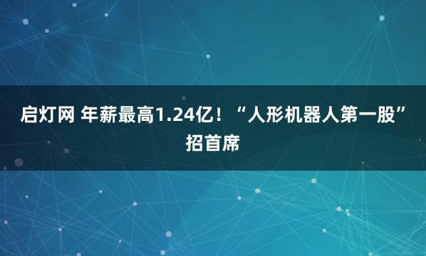 启灯网 年薪最高1.24亿！“人形机器人第一股”招首席