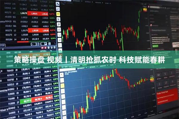策略操盘 视频丨清明抢抓农时 科技赋能春耕