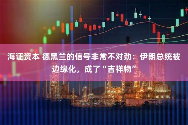 海证资本 德黑兰的信号非常不对劲：伊朗总统被边缘化，成了“吉祥物”