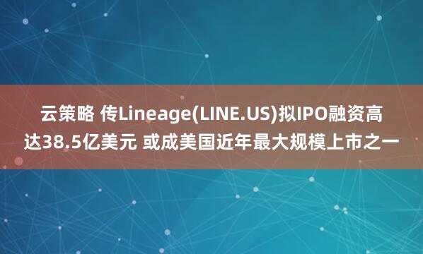 云策略 传Lineage(LINE.US)拟IPO融资高达38.5亿美元 或成美国近年最大规模上市之一