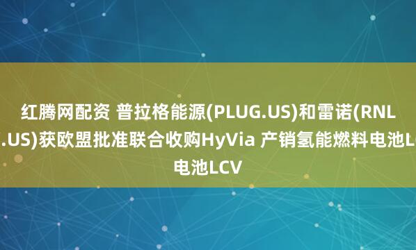 红腾网配资 普拉格能源(PLUG.US)和雷诺(RNLSY.US)获欧盟批准联合收购HyVia 产销氢能燃料电池LCV