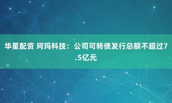 华星配资 珂玛科技：公司可转债发行总额不超过7.5亿元