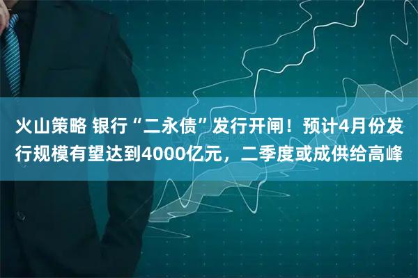 火山策略 银行“二永债”发行开闸！预计4月份发行规模有望达到4000亿元，二季度或成供给高峰