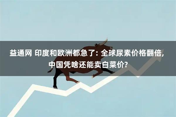 益通网 印度和欧洲都急了: 全球尿素价格翻倍, 中国凭啥还能卖白菜价?
