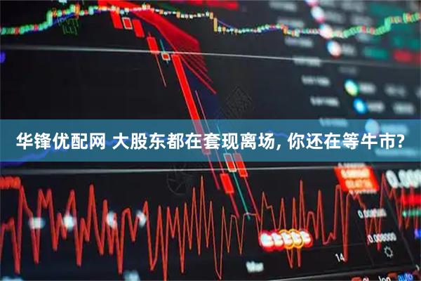 华锋优配网 大股东都在套现离场, 你还在等牛市?
