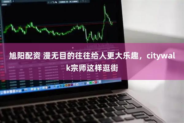 旭阳配资 漫无目的往往给人更大乐趣，citywalk宗师这样逛街