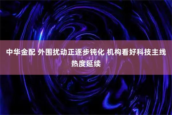 中华金配 外围扰动正逐步钝化 机构看好科技主线热度延续