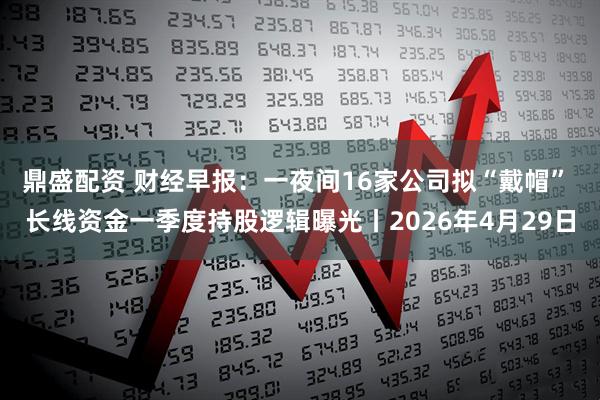 鼎盛配资 财经早报：一夜间16家公司拟“戴帽” 长线资金一季度持股逻辑曝光丨2026年4月29日