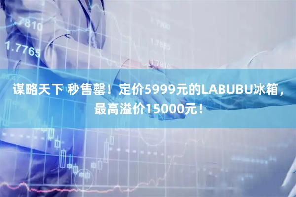 谋略天下 秒售罄!定价5999元的LABUBU冰箱,最高溢价15000元!