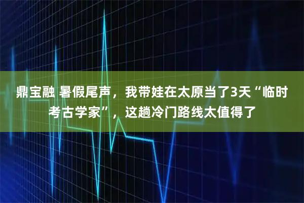 鼎宝融 暑假尾声，我带娃在太原当了3天“临时考古学家”，这趟冷门路线太值得了