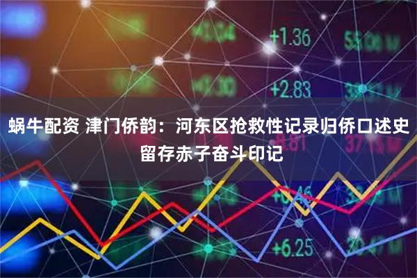 蜗牛配资 津门侨韵：河东区抢救性记录归侨口述史 留存赤子奋斗印记