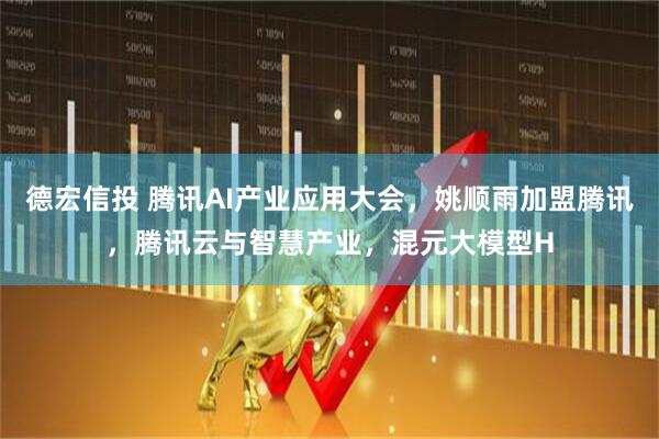 德宏信投 腾讯AI产业应用大会，姚顺雨加盟腾讯，腾讯云与智慧产业，混元大模型H