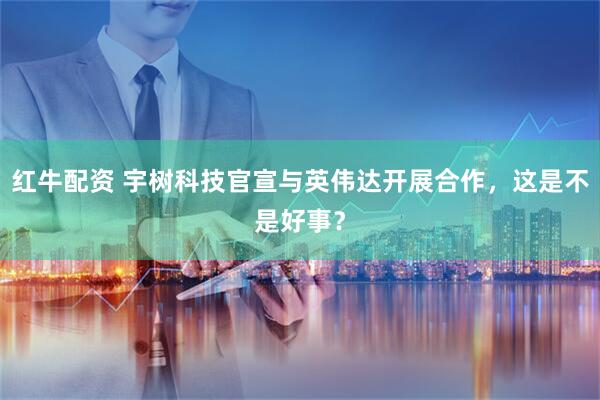 红牛配资 宇树科技官宣与英伟达开展合作，这是不是好事？