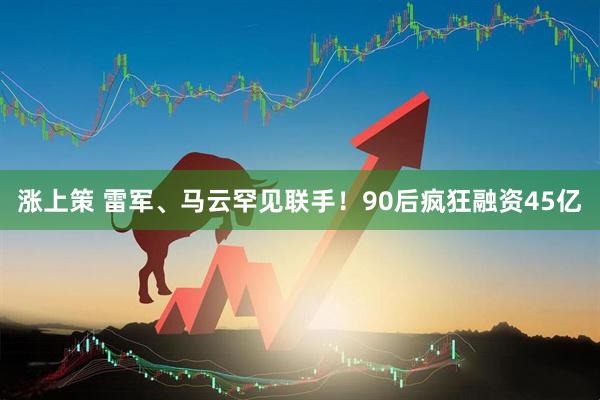 涨上策 雷军、马云罕见联手！90后疯狂融资45亿