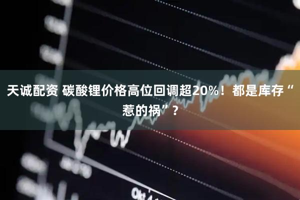 天诚配资 碳酸锂价格高位回调超20%！都是库存“惹的祸”？