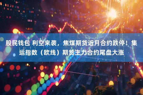 股民钱包 利空来袭，焦煤期货近月合约跌停！集运指数（欧线）期货主力合约尾盘大涨