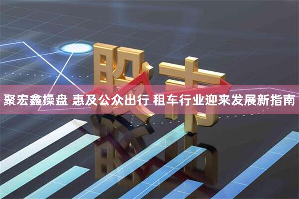 聚宏鑫操盘 惠及公众出行 租车行业迎来发展新指南