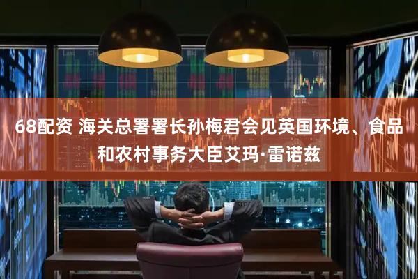 68配资 海关总署署长孙梅君会见英国环境、食品和农村事务大臣艾玛·雷诺兹