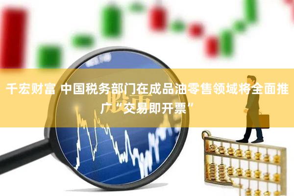 千宏财富 中国税务部门在成品油零售领域将全面推广“交易即开票”