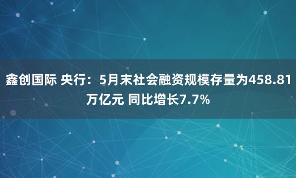 鑫创国际 央行：5月末社会融资规模存量为458.81万亿元 同比增长7.7%