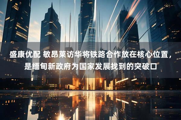 盛康优配 敏昂莱访华将铁路合作放在核心位置，是缅甸新政府为国家发展找到的突破口