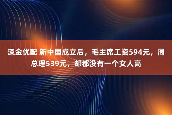 深金优配 新中国成立后，毛主席工资594元，周总理539元，却都没有一个女人高