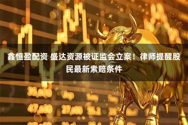 鑫恒盈配资 盛达资源被证监会立案！律师提醒股民最新索赔条件