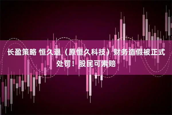 长盈策略 恒久退（原恒久科技）财务造假被正式处罚！股民可索赔