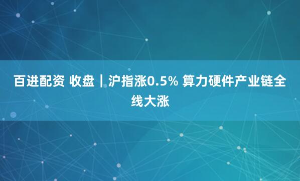 百进配资 收盘｜沪指涨0.5% 算力硬件产业链全线大涨