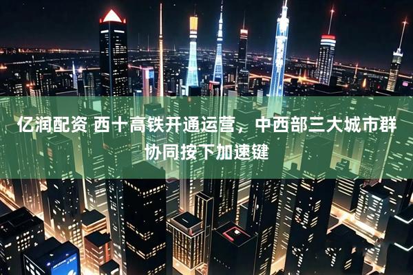 亿润配资 西十高铁开通运营，中西部三大城市群协同按下加速键