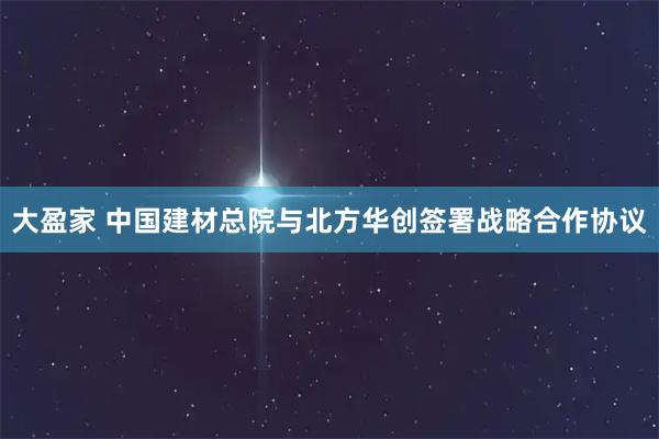 大盈家 中国建材总院与北方华创签署战略合作协议