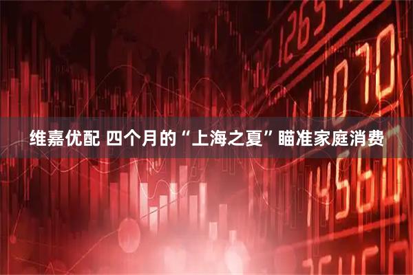 维嘉优配 四个月的“上海之夏”瞄准家庭消费