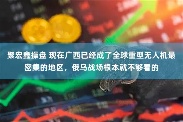 聚宏鑫操盘 现在广西已经成了全球重型无人机最密集的地区，俄乌战场根本就不够看的
