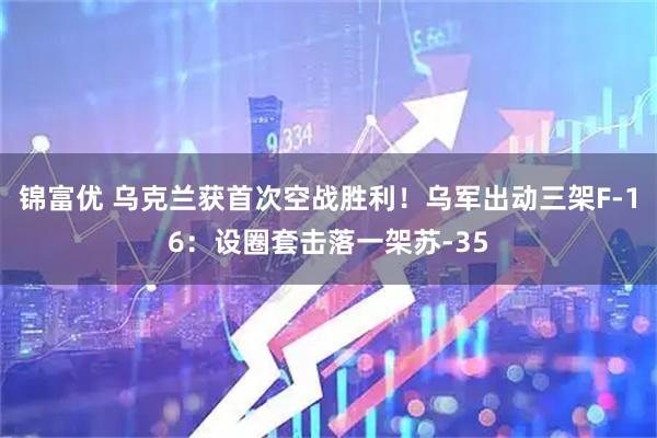 锦富优 乌克兰获首次空战胜利！乌军出动三架F-16：设圈套击落一架苏-35