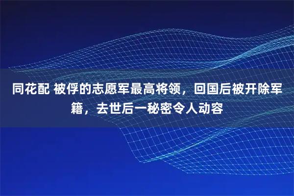 同花配 被俘的志愿军最高将领，回国后被开除军籍，去世后一秘密令人动容
