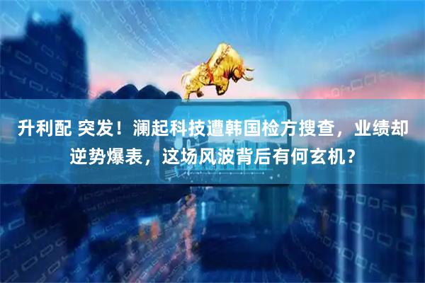 升利配 突发！澜起科技遭韩国检方搜查，业绩却逆势爆表，这场风波背后有何玄机？