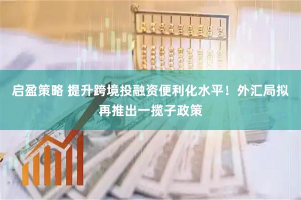 启盈策略 提升跨境投融资便利化水平！外汇局拟再推出一揽子政策
