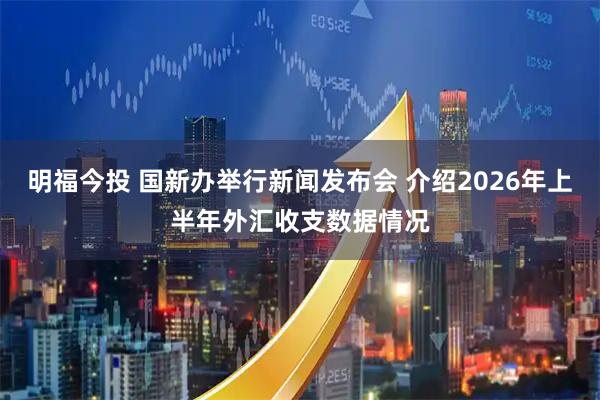 明福今投 国新办举行新闻发布会 介绍2026年上半年外汇收支数据情况