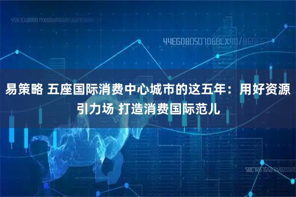 易策略 五座国际消费中心城市的这五年：用好资源引力场 打造消费国际范儿
