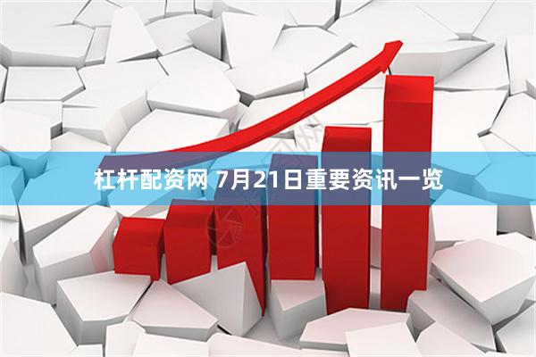 杠杆配资网 7月21日重要资讯一览